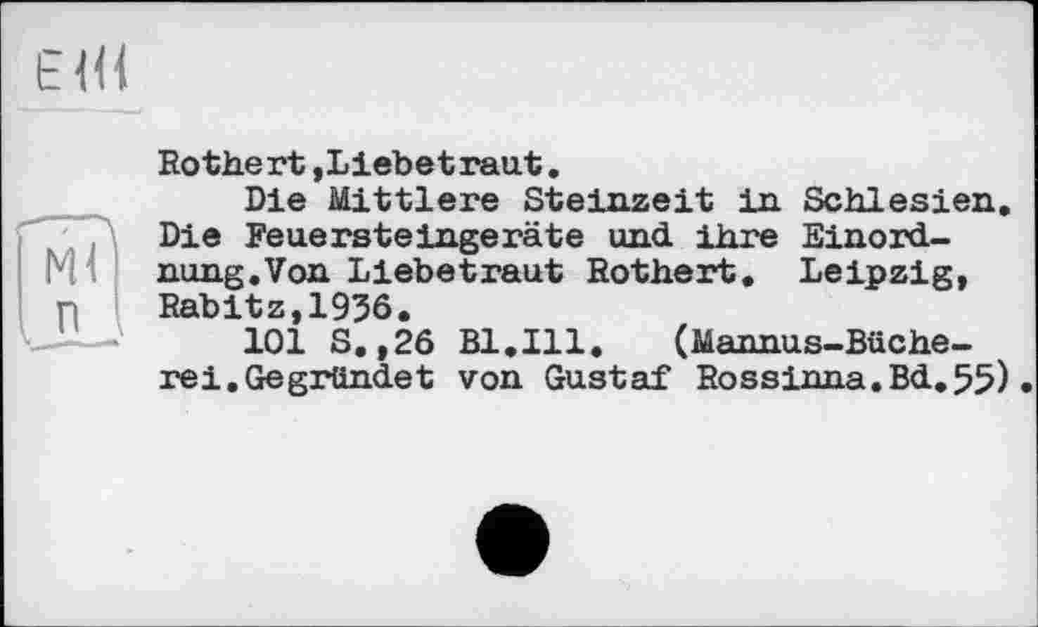 ﻿E Ш
Rothert,Liebetraut.
Die Mittlere Steinzeit in Schlesien. Die Feuersteingeräte und ihre Einordnung.Von Liebetraut Rothert. Leipzig, Rabitz,1936.
101 S.,26 Bl.Ill.	(Mannas-Büche-
rei. Gegründet von Gustaf Rossinna.Bd.55).